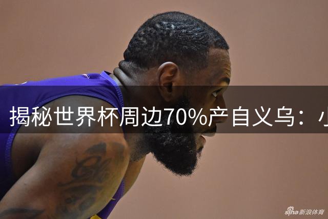 揭秘世界杯周边70%产自义乌：小商品之都如何征服全球球迷
