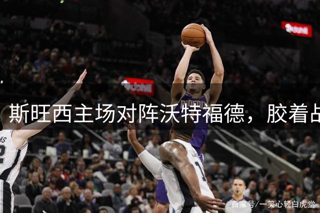 斯旺西主场对阵沃特福德，胶着战局或成主旋律