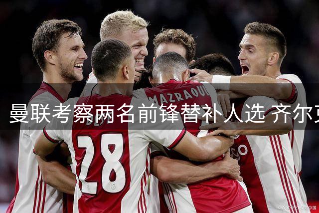 曼联考察两名前锋替补人选 齐尔克泽或离队