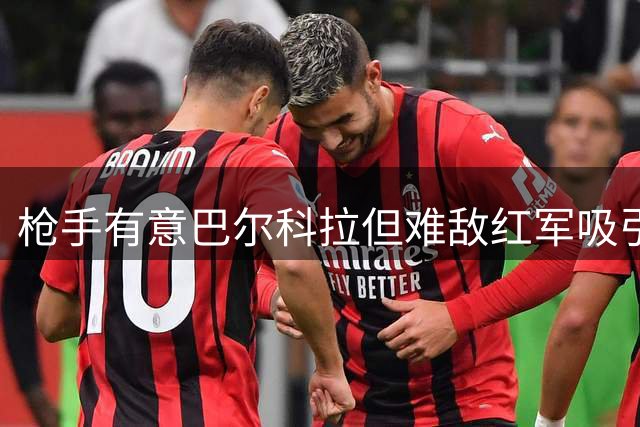 枪手有意巴尔科拉但难敌红军吸引 同时关注伊尔迪兹