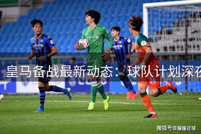 皇马备战最新动态：球队计划深夜飞抵布达佩斯迎战热身赛